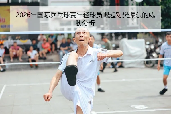 2026年国际乒乓球赛年轻球员崛起对樊振东的威胁分析