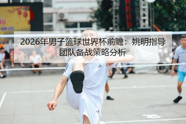 2026年男子篮球世界杯前瞻：姚明指导团队备战策略分析