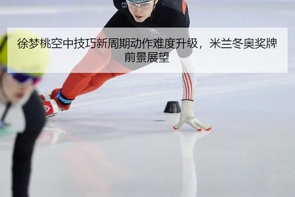 徐梦桃空中技巧新周期动作难度升级，米兰冬奥奖牌前景展望