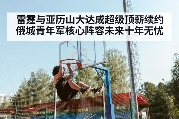 雷霆与亚历山大达成超级顶薪续约 俄城青年军核心阵容未来十年无忧